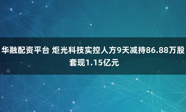 华融配资平台 炬光科技实控人方9天减持86.88万股 套现1.15亿元
