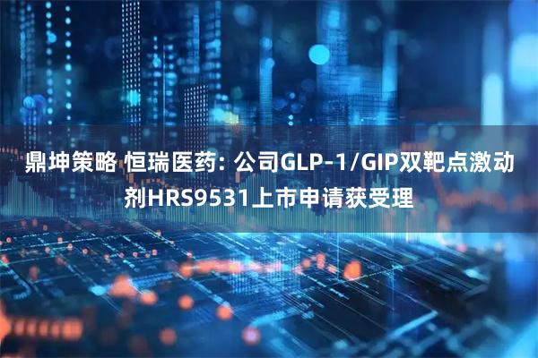 鼎坤策略 恒瑞医药: 公司GLP-1/GIP双靶点激动剂HRS9531上市申请获受理