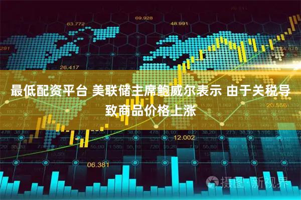 最低配资平台 美联储主席鲍威尔表示 由于关税导致商品价格上涨