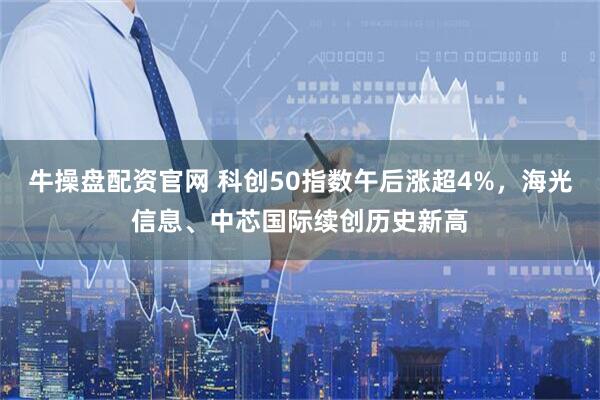 牛操盘配资官网 科创50指数午后涨超4%，海光信息、中芯国际续创历史新高