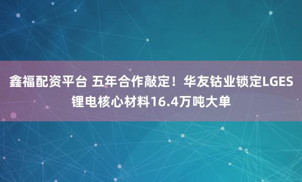 鑫福配资平台 五年合作敲定！华友钴业锁定LGES锂电核心材料16.4万吨大单