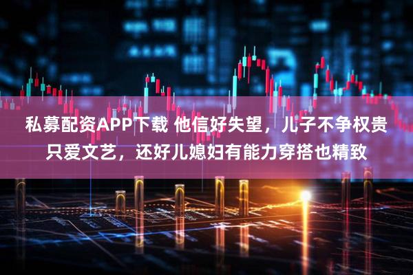 私募配资APP下载 他信好失望，儿子不争权贵只爱文艺，还好儿媳妇有能力穿搭也精致