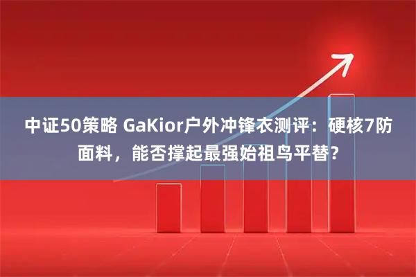 中证50策略 GaKior户外冲锋衣测评：硬核7防面料，能否撑起最强始祖鸟平替？