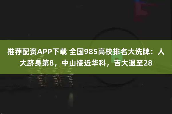 推荐配资APP下载 全国985高校排名大洗牌：人大跻身第8，中山接近华科，吉大退至28