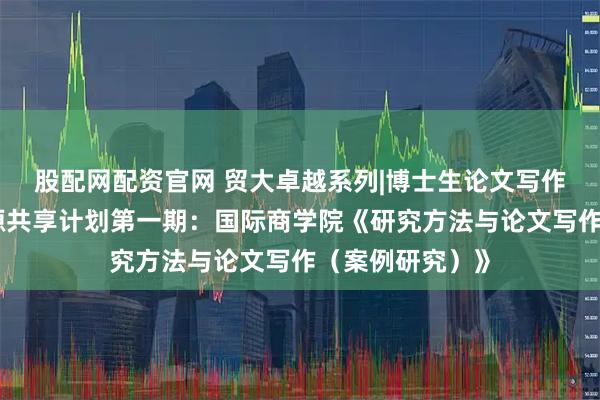 股配网配资官网 贸大卓越系列|博士生论文写作指导课精品资源共享计划第一期：国际商学院《研究方法与论文写作（案例研究）》