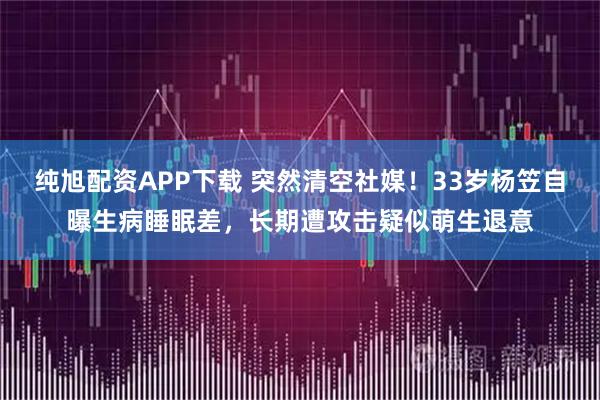 纯旭配资APP下载 突然清空社媒！33岁杨笠自曝生病睡眠差，长期遭攻击疑似萌生退意