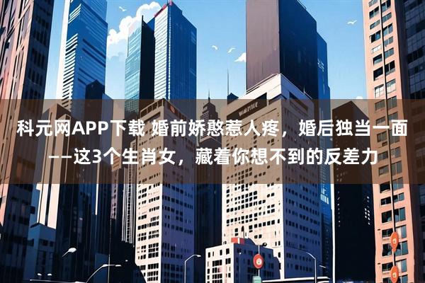 科元网APP下载 婚前娇憨惹人疼，婚后独当一面——这3个生肖女，藏着你想不到的反差力