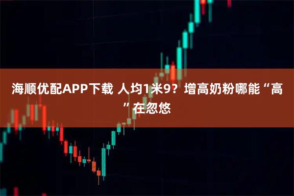 海顺优配APP下载 人均1米9？增高奶粉哪能“高”在忽悠