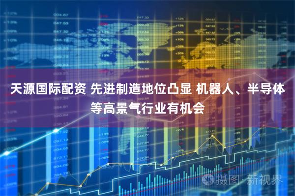 天源国际配资 先进制造地位凸显 机器人、半导体等高景气行业有机会