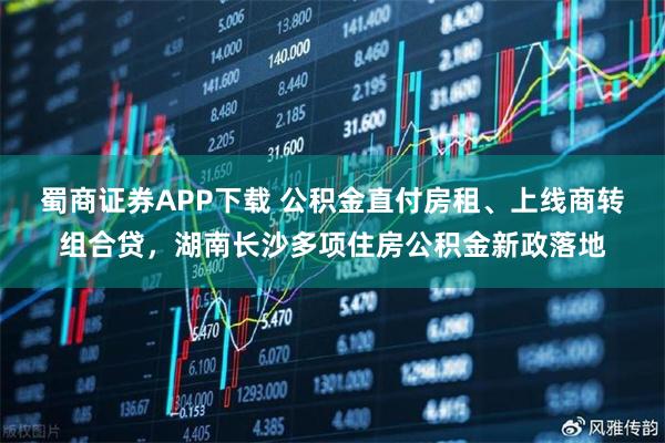 蜀商证券APP下载 公积金直付房租、上线商转组合贷，湖南长沙多项住房公积金新政落地