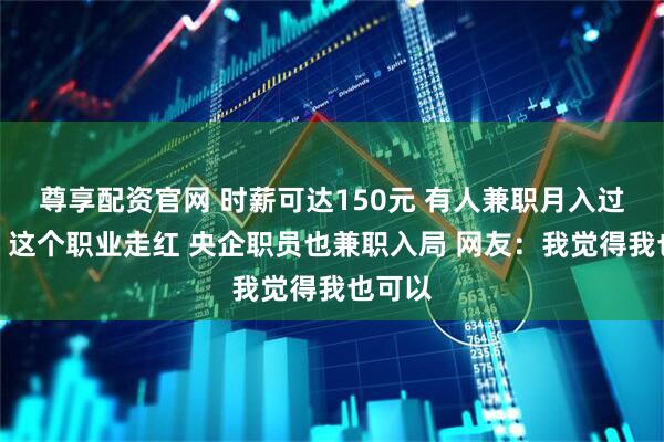 尊享配资官网 时薪可达150元 有人兼职月入过万元！这个职业走红 央企职员也兼职入局 网友：我觉得我也可以