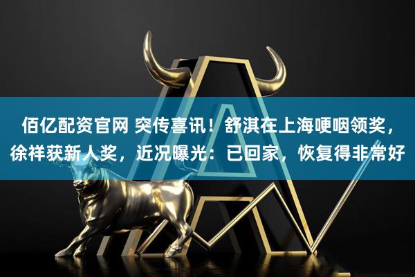 佰亿配资官网 突传喜讯！舒淇在上海哽咽领奖，徐祥获新人奖，近况曝光：已回家，恢复得非常好