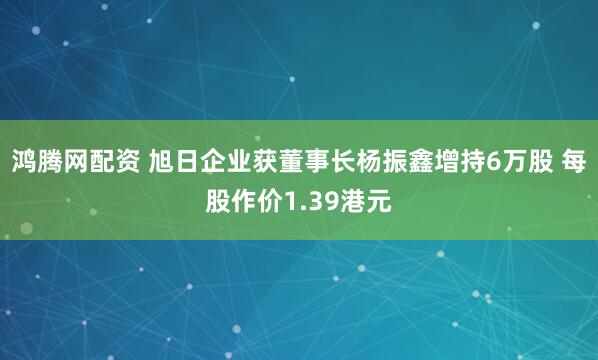 鸿腾网配资 旭日企业获董事长杨振鑫增持6万股 每股作价1.39港元