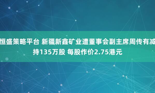 恒盛策略平台 新疆新鑫矿业遭董事会副主席周传有减持135万股 每股作价2.75港元