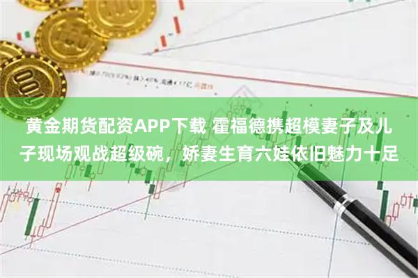黄金期货配资APP下载 霍福德携超模妻子及儿子现场观战超级碗，娇妻生育六娃依旧魅力十足