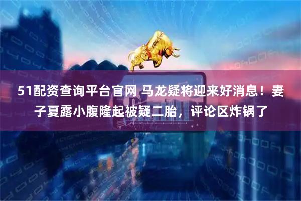 51配资查询平台官网 马龙疑将迎来好消息！妻子夏露小腹隆起被疑二胎，评论区炸锅了