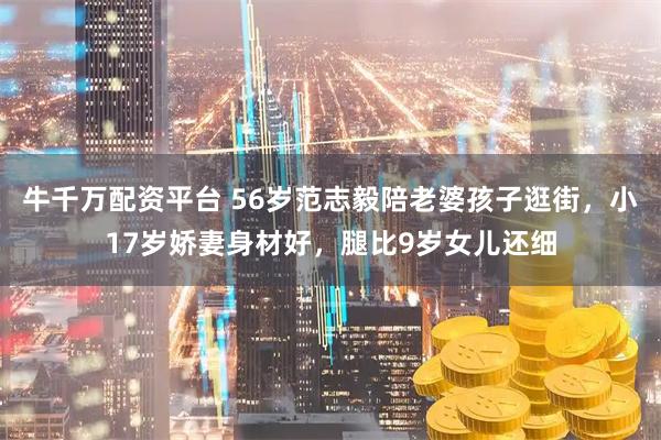 牛千万配资平台 56岁范志毅陪老婆孩子逛街，小17岁娇妻身材好，腿比9岁女儿还细