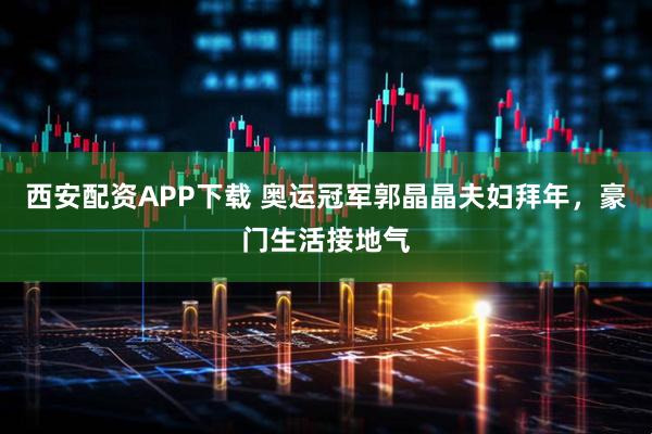 西安配资APP下载 奥运冠军郭晶晶夫妇拜年，豪门生活接地气