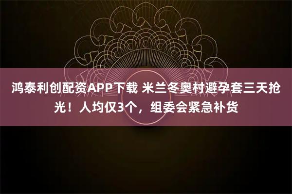 鸿泰利创配资APP下载 米兰冬奥村避孕套三天抢光！人均仅3个，组委会紧急补货