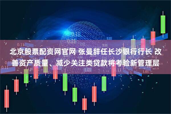 北京股票配资网官网 张曼辞任长沙银行行长 改善资产质量、减少关注类贷款将考验新管理层