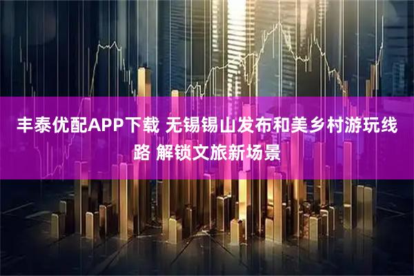 丰泰优配APP下载 无锡锡山发布和美乡村游玩线路 解锁文旅新场景