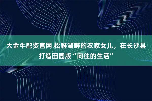 大金牛配资官网 松雅湖畔的农家女儿，在长沙县打造田园版“向往的生活”