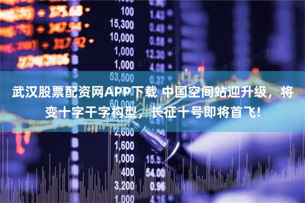 武汉股票配资网APP下载 中国空间站迎升级，将变十字干字构型，长征十号即将首飞!