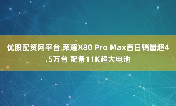 优股配资网平台 荣耀X80 Pro Max首日销量超4.5万台 配备11K超大电池