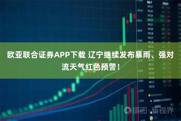 欧亚联合证券APP下载 辽宁继续发布暴雨、强对流天气红色预警！