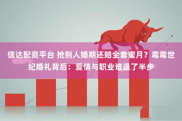 信达配资平台 抢别人婚期还赔全套蜜月？霉霉世纪婚礼背后：爱情与职业谁退了半步
