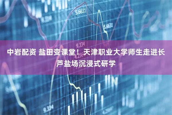 中岩配资 盐田变课堂！天津职业大学师生走进长芦盐场沉浸式研学